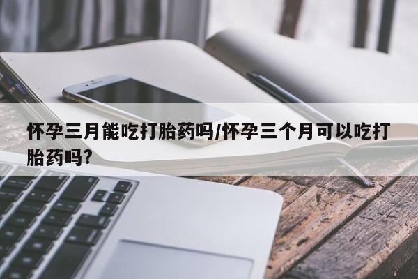 买流产药打胎药保密发货怀孕三月能吃打胎药吗/怀孕三个月可以吃打胎药吗?