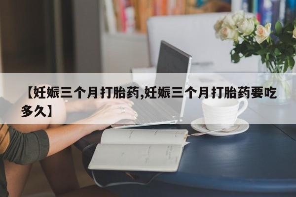 买流产药打胎药保密发货【妊娠三个月打胎药,妊娠三个月打胎药要吃多久】