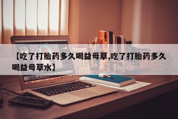买流产药打胎药保密发货【吃了打胎药多久喝益母草,吃了打胎药多久喝益母草水】