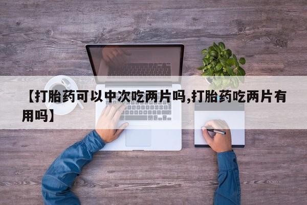 买流产药打胎药保密发货【打胎药可以中次吃两片吗,打胎药吃两片有用吗】