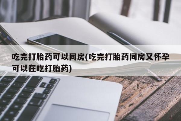 买流产药打胎药保密发货吃完打胎药可以同房(吃完打胎药同房又怀孕可以在吃打胎药)