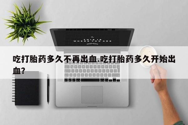 买流产药打胎药保密发货吃打胎药多久不再出血.吃打胎药多久开始出血？