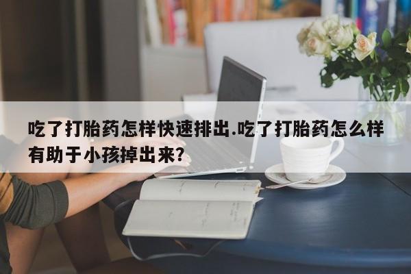 买流产药打胎药保密发货吃了打胎药怎样快速排出.吃了打胎药怎么样有助于小孩掉出来？