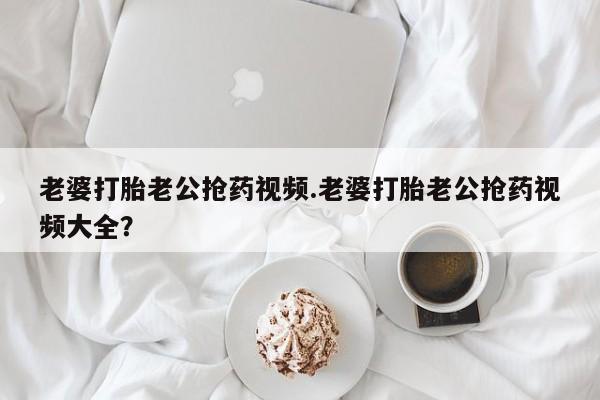 买流产药打胎药保密发货老婆打胎老公抢药视频.老婆打胎老公抢药视频大全？