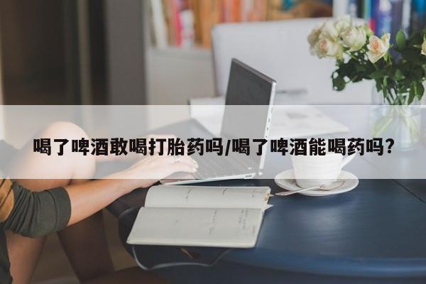 买流产药打胎药保密发货喝了啤酒敢喝打胎药吗/喝了啤酒能喝药吗?