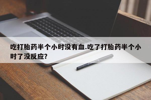 买流产药打胎药保密发货吃打胎药半个小时没有血.吃了打胎药半个小时了没反应？