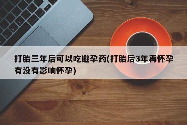 买流产药打胎药保密发货打胎三年后可以吃避孕药(打胎后3年再怀孕有没有影响怀孕)