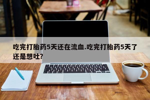 买流产药打胎药保密发货吃完打胎药5天还在流血.吃完打胎药5天了还是想吐？