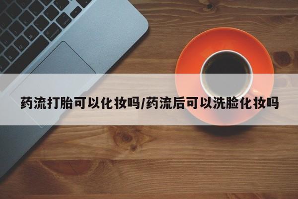 买流产药打胎药保密发货药流打胎可以化妆吗/药流后可以洗脸化妆吗