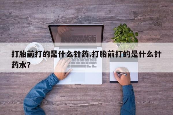 买流产药打胎药保密发货打胎前打的是什么针药.打胎前打的是什么针药水？