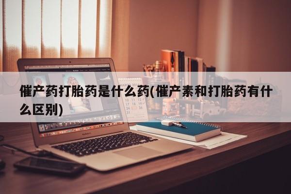 买流产药打胎药保密发货催产药打胎药是什么药(催产素和打胎药有什么区别)