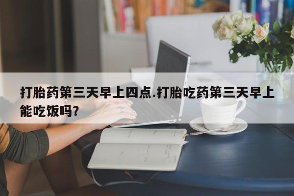 买流产药打胎药保密发货打胎药第三天早上四点.打胎吃药第三天早上能吃饭吗？