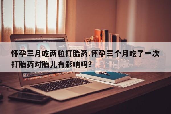 买流产药打胎药保密发货怀孕三月吃两粒打胎药.怀孕三个月吃了一次打胎药对胎儿有影响吗？