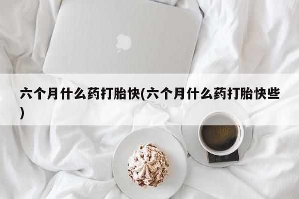 买流产药打胎药保密发货六个月什么药打胎快(六个月什么药打胎快些)