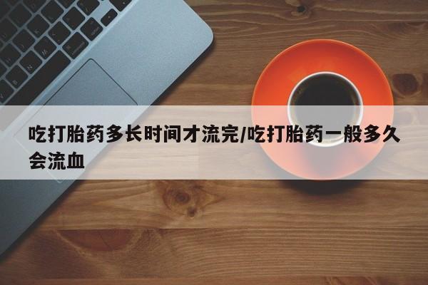 买流产药打胎药保密发货吃打胎药多长时间才流完/吃打胎药一般多久会流血