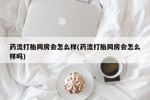 买流产药打胎药保密发货药流打胎同房会怎么样(药流打胎同房会怎么样吗)