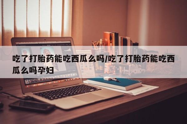 买流产药打胎药保密发货吃了打胎药能吃西瓜么吗/吃了打胎药能吃西瓜么吗孕妇