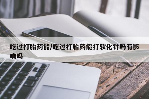 买流产药打胎药保密发货吃过打胎药能/吃过打胎药能打软化针吗有影响吗