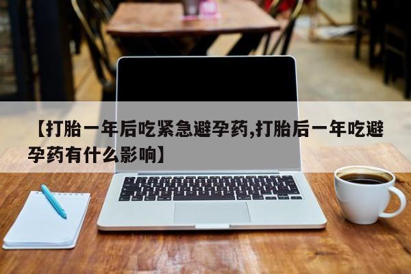 买流产药打胎药保密发货【打胎一年后吃紧急避孕药,打胎后一年吃避孕药有什么影响】