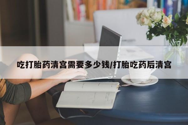 买流产药打胎药保密发货吃打胎药清宫需要多少钱/打胎吃药后清宫
