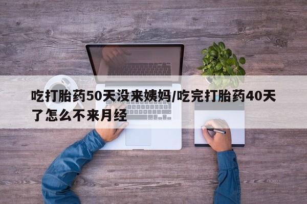 买流产药打胎药保密发货吃打胎药50天没来姨妈/吃完打胎药40天了怎么不来月经