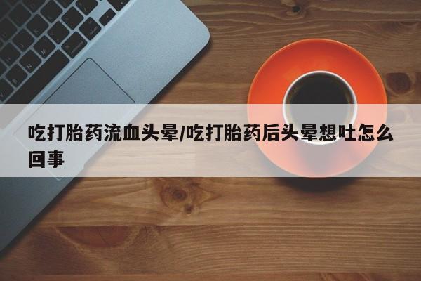买流产药打胎药保密发货吃打胎药流血头晕/吃打胎药后头晕想吐怎么回事