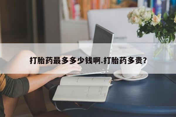 买流产药打胎药保密发货打胎药最多多少钱啊.打胎药多贵？