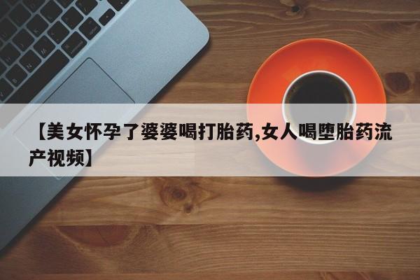 买流产药打胎药保密发货【美女怀孕了婆婆喝打胎药,女人喝堕胎药流产视频】