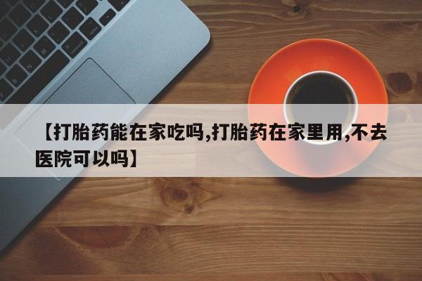 买流产药打胎药保密发货【打胎药能在家吃吗,打胎药在家里用,不去医院可以吗】