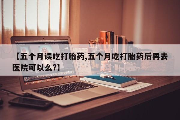 买流产药打胎药保密发货【五个月误吃打胎药,五个月吃打胎药后再去医院可以么?】