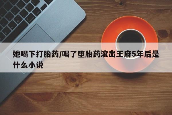 买流产药打胎药保密发货她喝下打胎药/喝了堕胎药滚出王府5年后是什么小说