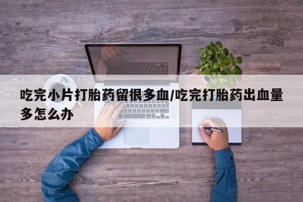 买流产药打胎药保密发货吃完小片打胎药留很多血/吃完打胎药出血量多怎么办