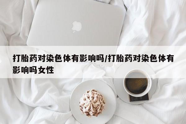 买流产药打胎药保密发货打胎药对染色体有影响吗/打胎药对染色体有影响吗女性