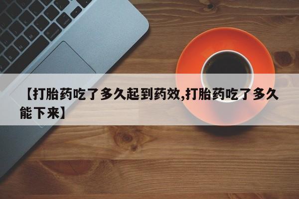 买流产药打胎药保密发货【打胎药吃了多久起到药效,打胎药吃了多久能下来】