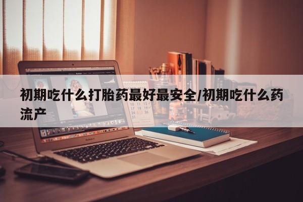 买流产药打胎药保密发货初期吃什么打胎药最好最安全/初期吃什么药流产