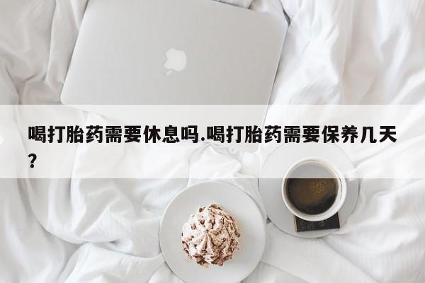 买流产药打胎药保密发货喝打胎药需要休息吗.喝打胎药需要保养几天？