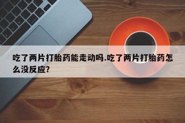 买流产药打胎药保密发货吃了两片打胎药能走动吗.吃了两片打胎药怎么没反应？