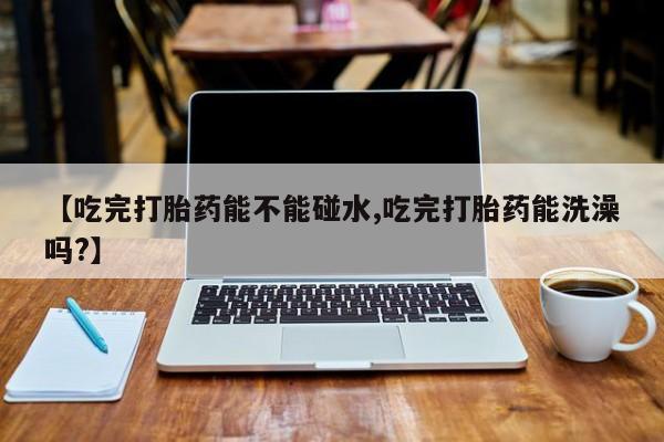 买流产药打胎药保密发货【吃完打胎药能不能碰水,吃完打胎药能洗澡吗?】
