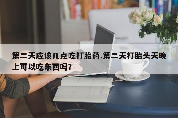 买流产药打胎药保密发货第二天应该几点吃打胎药.第二天打胎头天晚上可以吃东西吗？