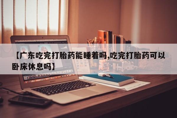 买流产药打胎药保密发货【广东吃完打胎药能睡着吗,吃完打胎药可以卧床休息吗】