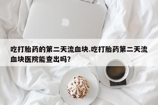买流产药打胎药保密发货吃打胎药的第二天流血块.吃打胎药第二天流血块医院能查出吗？