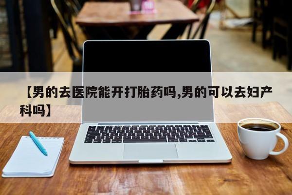 买流产药打胎药保密发货【男的去医院能开打胎药吗,男的可以去妇产科吗】