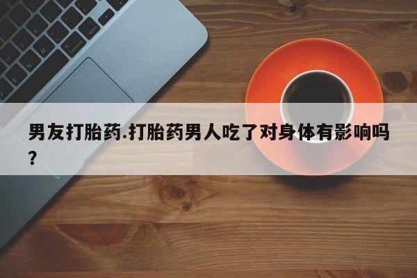 买流产药打胎药保密发货男友打胎药.打胎药男人吃了对身体有影响吗？