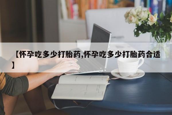 买流产药打胎药保密发货【怀孕吃多少打胎药,怀孕吃多少打胎药合适】