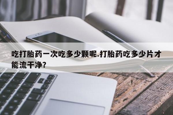 买流产药打胎药保密发货吃打胎药一次吃多少颗呢.打胎药吃多少片才能流干净？