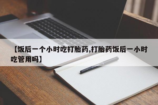 买流产药打胎药保密发货【饭后一个小时吃打胎药,打胎药饭后一小时吃管用吗】
