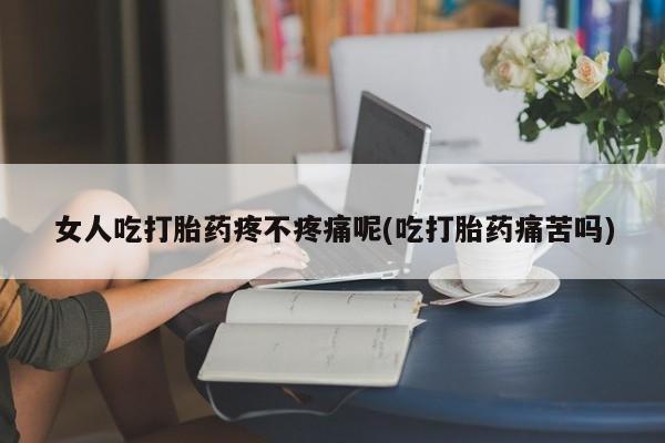 买流产药打胎药保密发货女人吃打胎药疼不疼痛呢(吃打胎药痛苦吗)