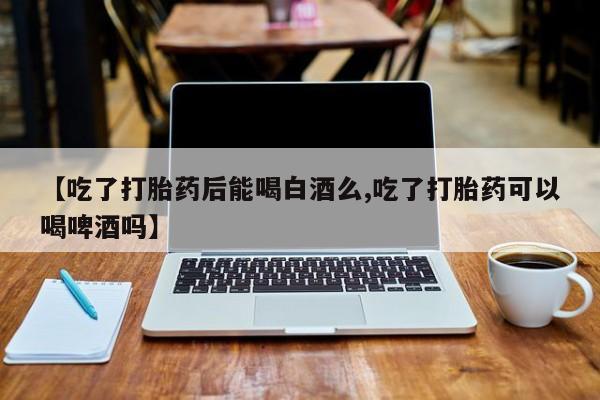 买流产药打胎药保密发货【吃了打胎药后能喝白酒么,吃了打胎药可以喝啤酒吗】