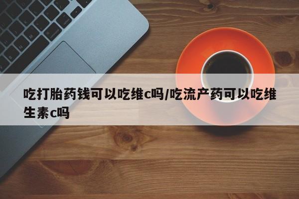 买流产药打胎药保密发货吃打胎药钱可以吃维c吗/吃流产药可以吃维生素c吗