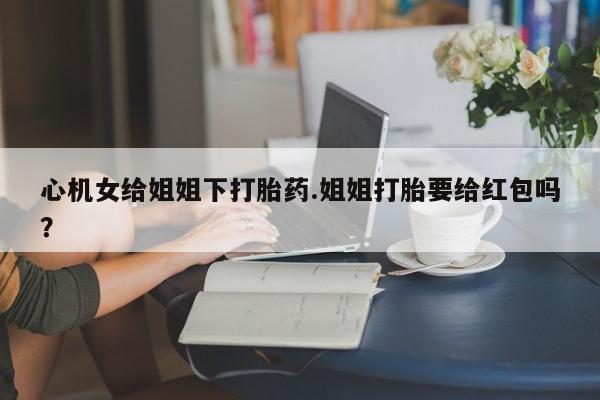 买流产药打胎药保密发货心机女给姐姐下打胎药.姐姐打胎要给红包吗？